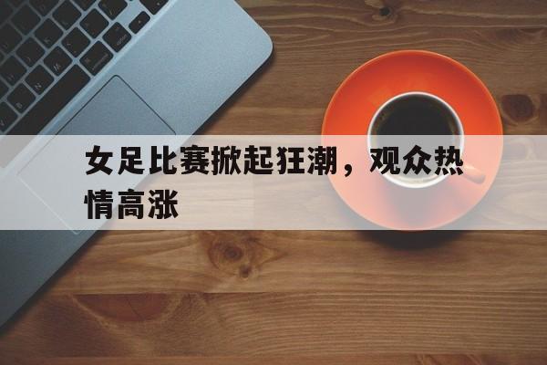 关于女足比赛掀起狂潮，观众热情高涨的信息